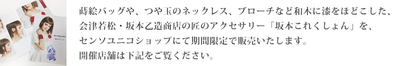 蒔絵バッグや、つや玉のネックレス、ブローチなど和木に漆をほどこした、会津若松・坂本乙造商店の匠のアクセサリー「坂本これくしょん」を、センソユニコショップにて期間限定で販売いたします。開催店舗は下記をご覧ください