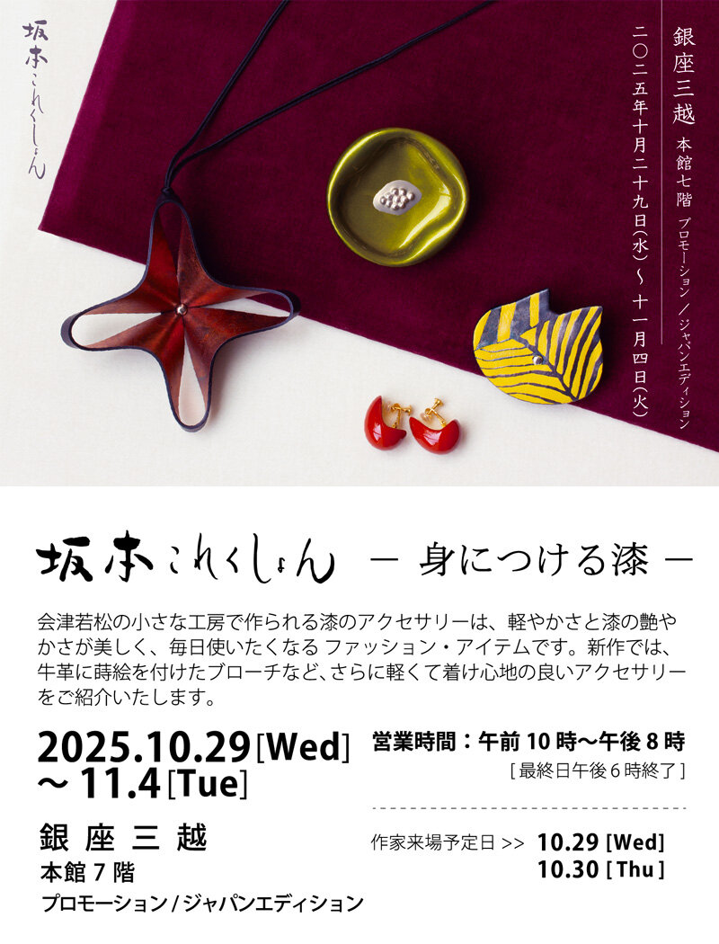 2025年10月29日 (水)～11月 4日 (火) 銀座三越 本館7階 プロモーション／ジャパンエディション 坂本これくしょん 身につける漆 展　銀座三越 本館7階 プロモーション／ジャパンエディションにて、深秋の候を楽しむ装いにふさわしいアイテム、新作の革に蒔絵のアクセサリー等を多数展示、蒔絵ハンドバッグ、漆のアクセサリーも充実のラインナップでご紹介させていただきます。