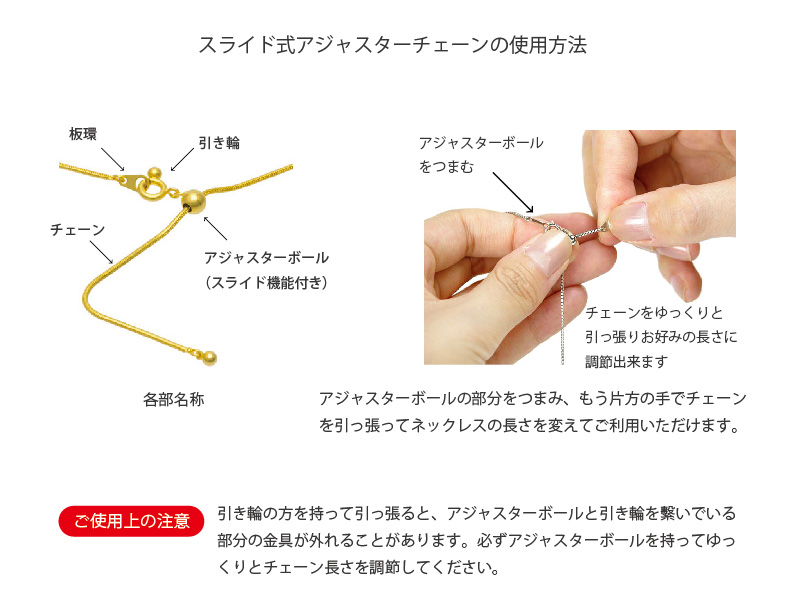 How to use the slide adjuster スライド式アジャスターチェーンの使用方法。アジャスターボールをつまむ。チェーンをゆっくりと引っ張りお好みの長さに調節出来ます。丸玉の部分をつまみ、もう片方の手でチェーンを引っ張ってネックレスの長さを変えてご利用いただけます。ご使用上の注意：引き輪の方を持って引っ張ると、アジャスターボールと引き輪を?いでいる部分の金具が外れることがあります。必ずアジャスターボールを持ってゆっくりとチェーン長さを調節してください。