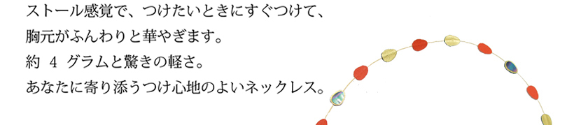 ストール感覚で、つけたいときにすぐつけて、
胸元がふんわりと華やぎます。
約15グラムと驚きの重量感、
大変軽く、あなたに寄り添うつけた心地のよいネックレス。