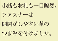 小銭もお札も一目瞭然。ファスナーは開閉がしやすい革のつまみを付けました。