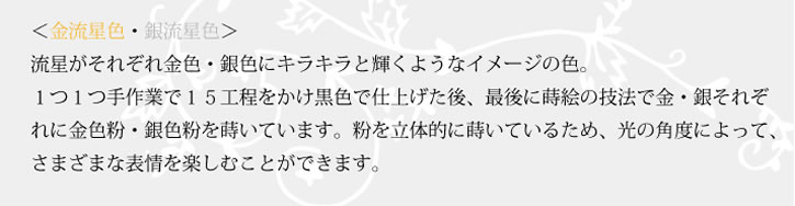 漆のアクセサリー金流星・銀流星。流星がそれぞれ金色・銀色にキラキラと輝くようなイメージの色。１つ１つ手作業で15工程をかけて黒い炉で仕上げた後、最後に蒔絵の技法で金・銀それぞれに金色粉・銀色粉を蒔いています。粉を立体的に蒔いているため、光の角度により、さまざまな表情を楽しむことが出来ます。